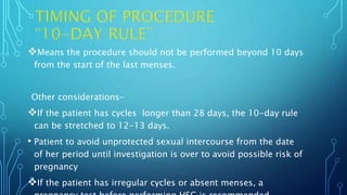 Means the procedure should not be performed beyond 10 days
from the start of the last menses.
Other considerations-
If the patient has cycles longer than 28 days, the 10-day rule
can be stretched to 12-13 days.
• Patient to avoid unprotected sexual intercourse from the date
of her period until investigation is over to avoid possible risk of
pregnancy
If the patient has irregular cycles or absent menses, a
 