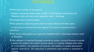 Informed consent of the patient.
• Bladder should be empty prior to HSG . A full bladder will elevate the
fallopian tube and may cause apparent tubal blockage
Premedications administered.
The patient is placed supine with her knees flexed and heels apart.
A speculum is inserted into the vagina.The cervix is exposed with a
speculum.
The cervix and vagina are copiously swabbed with a cleansing solution such
as Betadine
The catheter is inserted through cervical os using a cervical forceps to guide
it when the balloon lies within uterine cavity, it is gently inflated with water
(2-3 ml ).Before the injection of contrast ,the balloon is pulled downward
against internal os .The speculum is withdrawn and catheter is attached to
 
