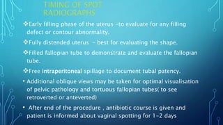Early filling phase of the uterus -to evaluate for any filling
defect or contour abnormality.
Fully distended uterus – best for evaluating the shape.
Filled fallopian tube to demonstrate and evaluate the fallopian
tube.
Free intraperitoneal spillage to document tubal patency.
• Additional oblique views may be taken for optimal visualisation
of pelvic pathology and tortuous fallopian tubes( to see
retroverted or anteverted)
• After end of the procedure , antibiotic course is given and
patient is informed about vaginal spotting for 1-2 days
 