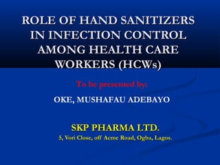 ROLE OF HAND SANITIZERS
 IN INFECTION CONTROL
  AMONG HEALTH CARE
     WORKERS (HCWs)
          To be presented by:
    OKE, MUSHAFAU ADEBAYO


        SKP PHARMA LTD.
    5, Vori Close, off Acme Road, Ogba, Lagos.
 