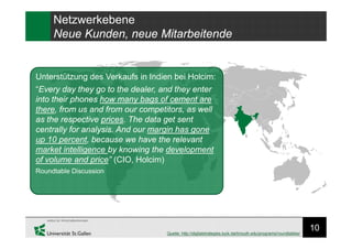 10
Unterstützung des Verkaufs in Indien bei Holcim:
“Every day they go to the dealer, and they enter
into their phones how many bags of cement are
there, from us and from our competitors, as well
as the respective prices. The data get sent
centrally for analysis. And our margin has gone
up 10 percent, because we have the relevant
market intelligence by knowing the development
of volume and price” (CIO, Holcim)
Roundtable Discussion
Quelle: http://digitalstrategies.tuck.dartmouth.edu/programs/roundtables/
Netzwerkebene
Neue Kunden, neue Mitarbeitende
 