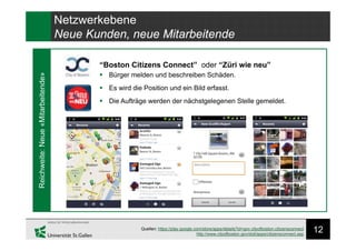 12Quellen: https://play.google.com/store/apps/details?id=gov.cityofboston.citizensconnect
http://www.cityofboston.gov/doit/apps/citizensconnect.asp
Netzwerkebene
Neue Kunden, neue Mitarbeitende
“Boston Citizens Connect” oder “Züri wie neu”
Reichweite:Neue«Mitarbeitende»
 Bürger melden und beschreiben Schäden.
 Es wird die Position und ein Bild erfasst.
 Die Aufträge werden der nächstgelegenen Stelle gemeldet.
 