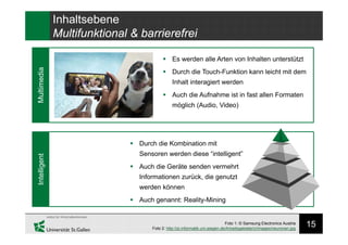15
Intelligent
Inhaltsebene
Multifunktional & barrierefrei
Multimedia
Foto 1: © Samsung Electronics Austria
Foto 2: http://pi.informatik.uni-siegen.de/Arbeitsgebiete/ci/images/neuronen.jpg
 Durch die Kombination mit
Sensoren werden diese “intelligent”
 Auch die Geräte senden vermehrt
Informationen zurück, die genutzt
werden können
 Auch genannt: Reality-Mining
 Es werden alle Arten von Inhalten unterstützt
 Durch die Touch-Funktion kann leicht mit dem
Inhalt interagiert werden
 Auch die Aufnahme ist in fast allen Formaten
möglich (Audio, Video)
 