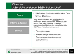 24
Chancen
3 Bereiche, in denen SGEM Value schafft
Sales
Interne Effizienz
Service
 «Natürliche» Computerunterstützung in Face-
to-Face-Situationen
“Why tablets? We have this guideline for our
consultants, which says that it is not ideal to use a
laptop. If you open the laptop it creates a
psychological wall between the consultant and the
client” (Head of Sales, Swiss banking company)
 Öffnung von Daten
 Produktkataloge mit technischen
Zeichnungen und umfangreichen
Suchfunktionen
Walter, Thomas ; Sammer, Thomas: Mobile Business Solutions Studie 2012:
Best Practices, Barrieren und Chancen von Enterprise Mobility im
deutschsprachigen Raum : T-Systems Multimedia Solutions GmbH, 2012.
 