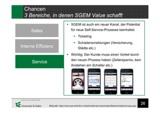 26
Chancen
3 Bereiche, in denen SGEM Value schafft
Sales
Interne Effizienz
Service
 SGEM ist auch ein neuer Kanal, der Potential
für neue Self-Service-Prozesse beinhaltet:
 Ticketing
 Schadensmeldungen (Versicherung,
Städte etc.)
 Wichtig: Der Kunde muss einen Vorteil durch
den neuen Prozess haben (Zeitersparnis, kein
Anstehen am Schalter etc.)
Bildquelle: https://www.axa-winterthur.ch/de/kontakt-service/schaden/Seiten/smartphone-app.aspx
 