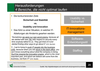 28
Herausforderungen
4 Bereiche, die nicht optimal laufen
IT-Innovations-
management
Usability vs.
Sicherheit
Software-
Entwicklungsstil
Staffing
Quelle: http://digitalstrategies.tuck.dartmouth.edu/programs/roundtables
 Die konkurrierenden Ziele
Sicherheit und Stabilität
vs.
Usability und Innovation
 Das führt zu einer Situation, in welcher IT-
Abteilungen als Hindernis gesehen werden.
“Sometimes we were our own worst enemy, because all
we started with was ‘No’ with respect to security every
time anybody talked to us. They got tired of it and
started finding other ways to go about it” (CIO, Bechtel)
“[…] we’re trying to push IT people into the business
units, because when you are stuck in the back office, you
can’t know everything about what the company is doing.
You’ll be missing the innovation engine, which is the most
important part, and which we believe will come from the
business, not from IT” (CIO, Nestlé)
 