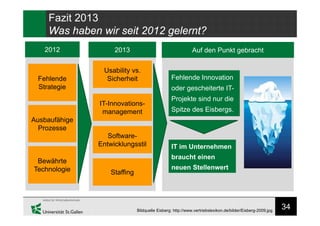 34
Fazit 2013
Was haben wir seit 2012 gelernt?
2012 2013
Fehlende
Strategie
Ausbaufähige
Prozesse
Bewährte
Technologie
Usability vs.
Sicherheit
IT-Innovations-
management
Software-
Entwicklungsstil
Staffing
Auf den Punkt gebracht
Fehlende Innovation
oder gescheiterte IT-
Projekte sind nur die
Spitze des Eisbergs.
IT im Unternehmen
braucht einen
neuen Stellenwert
Bildquelle Eisberg: http://www.vertriebslexikon.de/bilder/Eisberg-2009.jpg
 