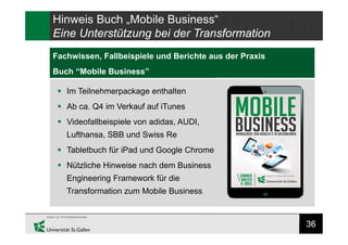 36
Research Gap
Fachwissen, Fallbeispiele und Berichte aus der Praxis
Buch “Mobile Business”
Hinweis Buch „Mobile Business“
Eine Unterstützung bei der Transformation
 Im Teilnehmerpackage enthalten
 Ab ca. Q4 im Verkauf auf iTunes
 Videofallbeispiele von adidas, AUDI,
Lufthansa, SBB und Swiss Re
 Tabletbuch für iPad und Google Chrome
 Nützliche Hinweise nach dem Business
Engineering Framework für die
Transformation zum Mobile Business
 