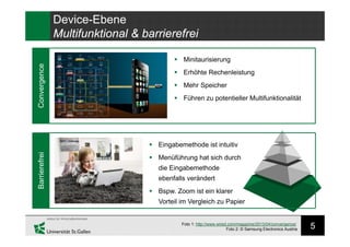 5
Device-Ebene
Multifunktional & barrierefrei
Convergence
Foto 1: http://www.wired.com/magazine/2013/04/convergence/
Foto 2: © Samsung Electronics Austria
 Minitaurisierung
 Erhöhte Rechenleistung
 Mehr Speicher
 Führen zu potentieller Multifunktionalität
Barrierefrei
 Eingabemethode ist intuitiv
 Menüführung hat sich durch
die Eingabemethode
ebenfalls verändert
 Bspw. Zoom ist ein klarer
Vorteil im Vergleich zu Papier
 