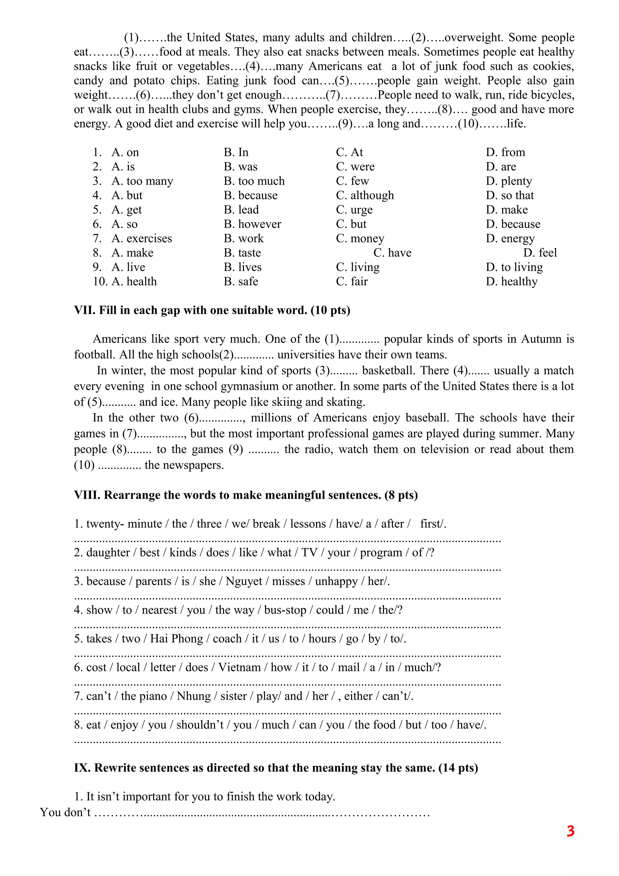 (1)…….the United States, many adults and children…..(2)…..overweight. Some people
eat……..(3)……food at meals. They also eat snacks between meals. Sometimes people eat healthy
snacks like fruit or vegetables….(4)….many Americans eat a lot of junk food such as cookies,
candy and potato chips. Eating junk food can….(5)…….people gain weight. People also gain
weight…….(6)…...they don’t get enough………..(7)………People need to walk, run, ride bicycles,
or walk out in health clubs and gyms. When people exercise, they……..(8)…. good and have more
energy. A good diet and exercise will help you……..(9)….a long and………(10)…….life.
1. A. on B. In C. At D. from
2. A. is B. was C. were D. are
3. A. too many B. too much C. few D. plenty
4. A. but B. because C. although D. so that
5. A. get B. lead C. urge D. make
6. A. so B. however C. but D. because
7. A. exercises B. work C. money D. energy
8. A. make B. taste C. have D. feel
9. A. live B. lives C. living D. to living
10. A. health B. safe C. fair D. healthy
VII. Fill in each gap with one suitable word. (10 pts)
Americans like sport very much. One of the (1)............. popular kinds of sports in Autumn is
football. All the high schools(2)............. universities have their own teams.
In winter, the most popular kind of sports (3)......... basketball. There (4)....... usually a match
every evening in one school gymnasium or another. In some parts of the United States there is a lot
of (5)........... and ice. Many people like skiing and skating.
In the other two (6).............., millions of Americans enjoy baseball. The schools have their
games in (7)..............., but the most important professional games are played during summer. Many
people (8)........ to the games (9) .......... the radio, watch them on television or read about them
(10) .............. the newspapers.
VIII. Rearrange the words to make meaningful sentences. (8 pts)
1. twenty- minute / the / three / we/ break / lessons / have/ a / after / first/.
.........................................................................................................................................
2. daughter / best / kinds / does / like / what / TV / your / program / of /?
.........................................................................................................................................
3. because / parents / is / she / Nguyet / misses / unhappy / her/.
.........................................................................................................................................
4. show / to / nearest / you / the way / bus-stop / could / me / the/?
.........................................................................................................................................
5. takes / two / Hai Phong / coach / it / us / to / hours / go / by / to/.
.........................................................................................................................................
6. cost / local / letter / does / Vietnam / how / it / to / mail / a / in / much/?
.........................................................................................................................................
7. can’t / the piano / Nhung / sister / play/ and / her / , either / can’t/.
.........................................................................................................................................
8. eat / enjoy / you / shouldn’t / you / much / can / you / the food / but / too / have/.
.........................................................................................................................................
IX. Rewrite sentences as directed so that the meaning stay the same. (14 pts)
1. It isn’t important for you to finish the work today.
You don’t …………............................................................……………………
3
 