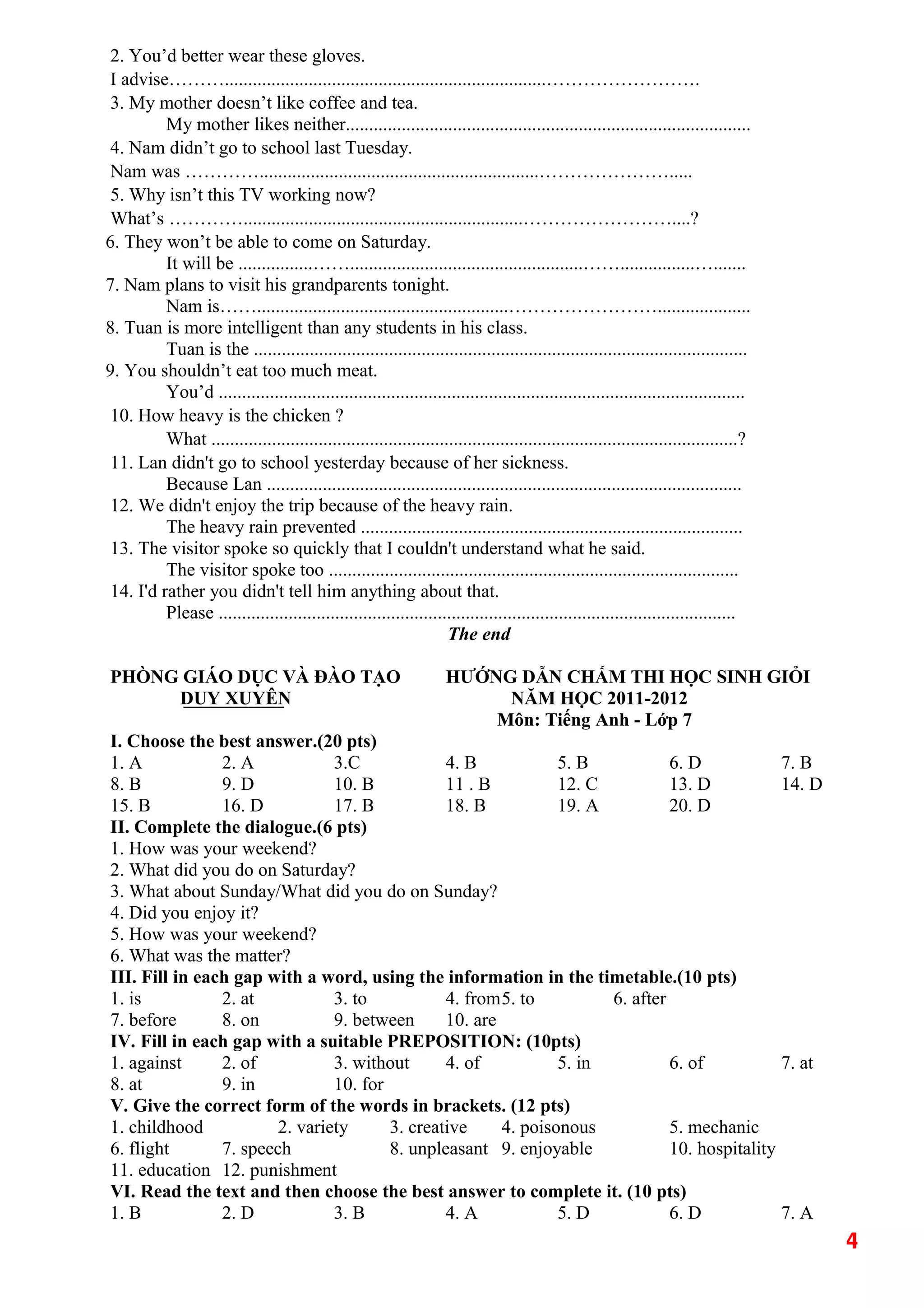 2. You’d better wear these gloves.
I advise……….....................................................................…………………….
3. My mother doesn’t like coffee and tea.
My mother likes neither.......................................................................................
4. Nam didn’t go to school last Tuesday.
Nam was …………............................................................………………….....
5. Why isn’t this TV working now?
What’s …………............................................................……………………....?
6. They won’t be able to come on Saturday.
It will be ................……..................................................……................….......
7. Nam plans to visit his grandparents tonight.
Nam is……......................................................……………………....................
8. Tuan is more intelligent than any students in his class.
Tuan is the ..........................................................................................................
9. You shouldn’t eat too much meat.
You’d .................................................................................................................
10. How heavy is the chicken ?
What .................................................................................................................?
11. Lan didn't go to school yesterday because of her sickness.
Because Lan ......................................................................................................
12. We didn't enjoy the trip because of the heavy rain.
The heavy rain prevented ..................................................................................
13. The visitor spoke so quickly that I couldn't understand what he said.
The visitor spoke too ........................................................................................
14. I'd rather you didn't tell him anything about that.
Please ...............................................................................................................
The end
PHÒNG GIÁO DỤC VÀ ĐÀO TẠO HƯỚNG DẪN CHẤM THI HỌC SINH GIỎI
DUY XUYÊN NĂM HỌC 2011-2012
Môn: Tiếng Anh - Lớp 7
I. Choose the best answer.(20 pts)
1. A 2. A 3.C 4. B 5. B 6. D 7. B
8. B 9. D 10. B 11 . B 12. C 13. D 14. D
15. B 16. D 17. B 18. B 19. A 20. D
II. Complete the dialogue.(6 pts)
1. How was your weekend?
2. What did you do on Saturday?
3. What about Sunday/What did you do on Sunday?
4. Did you enjoy it?
5. How was your weekend?
6. What was the matter?
III. Fill in each gap with a word, using the information in the timetable.(10 pts)
1. is 2. at 3. to 4. from5. to 6. after
7. before 8. on 9. between 10. are
IV. Fill in each gap with a suitable PREPOSITION: (10pts)
1. against 2. of 3. without 4. of 5. in 6. of 7. at
8. at 9. in 10. for
V. Give the correct form of the words in brackets. (12 pts)
1. childhood 2. variety 3. creative 4. poisonous 5. mechanic
6. flight 7. speech 8. unpleasant 9. enjoyable 10. hospitality
11. education 12. punishment
VI. Read the text and then choose the best answer to complete it. (10 pts)
1. B 2. D 3. B 4. A 5. D 6. D 7. A
4
 