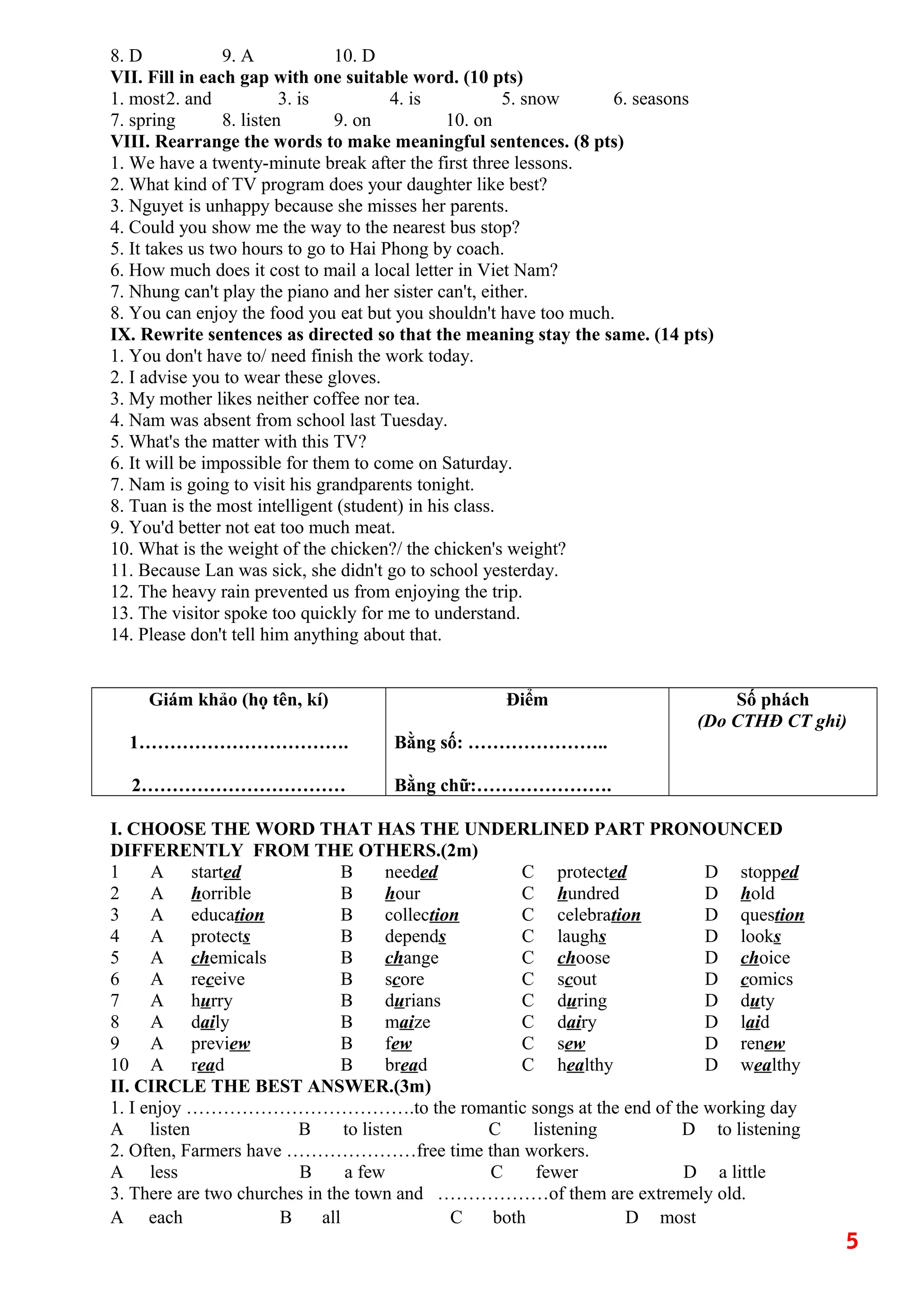 8. D 9. A 10. D
VII. Fill in each gap with one suitable word. (10 pts)
1. most2. and 3. is 4. is 5. snow 6. seasons
7. spring 8. listen 9. on 10. on
VIII. Rearrange the words to make meaningful sentences. (8 pts)
1. We have a twenty-minute break after the first three lessons.
2. What kind of TV program does your daughter like best?
3. Nguyet is unhappy because she misses her parents.
4. Could you show me the way to the nearest bus stop?
5. It takes us two hours to go to Hai Phong by coach.
6. How much does it cost to mail a local letter in Viet Nam?
7. Nhung can't play the piano and her sister can't, either.
8. You can enjoy the food you eat but you shouldn't have too much.
IX. Rewrite sentences as directed so that the meaning stay the same. (14 pts)
1. You don't have to/ need finish the work today.
2. I advise you to wear these gloves.
3. My mother likes neither coffee nor tea.
4. Nam was absent from school last Tuesday.
5. What's the matter with this TV?
6. It will be impossible for them to come on Saturday.
7. Nam is going to visit his grandparents tonight.
8. Tuan is the most intelligent (student) in his class.
9. You'd better not eat too much meat.
10. What is the weight of the chicken?/ the chicken's weight?
11. Because Lan was sick, she didn't go to school yesterday.
12. The heavy rain prevented us from enjoying the trip.
13. The visitor spoke too quickly for me to understand.
14. Please don't tell him anything about that.
Giám khảo (họ tên, kí)
1…………………………….
2……………………………
Điểm
Bằng số: …………………..
Bằng chữ:………………….
Số phách
(Do CTHĐ CT ghi)
I. CHOOSE THE WORD THAT HAS THE UNDERLINED PART PRONOUNCED
DIFFERENTLY FROM THE OTHERS.(2m)
1 A started B needed C protected D stopped
2 A horrible B hour C hundred D hold
3 A education B collection C celebration D question
4 A protects B depends C laughs D looks
5 A chemicals B change C choose D choice
6 A receive B score C scout D comics
7 A hurry B durians C during D duty
8 A daily B maize C dairy D laid
9 A preview B few C sew D renew
10 A read B bread C healthy D wealthy
II. CIRCLE THE BEST ANSWER.(3m)
1. I enjoy ……………………………….to the romantic songs at the end of the working day
A listen B to listen C listening D to listening
2. Often, Farmers have …………………free time than workers.
A less B a few C fewer D a little
3. There are two churches in the town and ………………of them are extremely old.
A each B all C both D most
5
 
