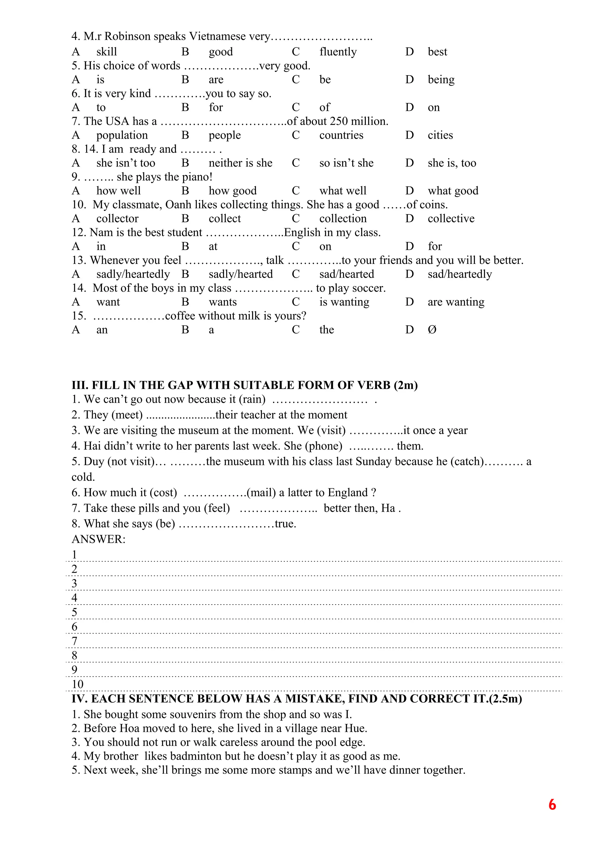 4. M.r Robinson speaks Vietnamese very……………………..
A skill B good C fluently D best
5. His choice of words ……………….very good.
A is B are C be D being
6. It is very kind ………….you to say so.
A to B for C of D on
7. The USA has a …………………………..of about 250 million.
A population B people C countries D cities
8. 14. I am ready and ……… .
A she isn’t too B neither is she C so isn’t she D she is, too
9. …….. she plays the piano!
A how well B how good C what well D what good
10. My classmate, Oanh likes collecting things. She has a good ……of coins.
A collector B collect C collection D collective
12. Nam is the best student ………………..English in my class.
A in B at C on D for
13. Whenever you feel ………………., talk …………..to your friends and you will be better.
A sadly/heartedly B sadly/hearted C sad/hearted D sad/heartedly
14. Most of the boys in my class ……………….. to play soccer.
A want B wants C is wanting D are wanting
15. ………………coffee without milk is yours?
A an B a C the D Ø
III. FILL IN THE GAP WITH SUITABLE FORM OF VERB (2m)
1. We can’t go out now because it (rain) …………………… .
2. They (meet) .......................their teacher at the moment
3. We are visiting the museum at the moment. We (visit) …………..it once a year
4. Hai didn’t write to her parents last week. She (phone) …..……. them.
5. Duy (not visit)… ………the museum with his class last Sunday because he (catch)………. a
cold.
6. How much it (cost) …………….(mail) a latter to England ?
7. Take these pills and you (feel) ……………….. better then, Ha .
8. What she says (be) ……………………true.
ANSWER:
1
2
3
4
5
6
7
8
9
10
IV. EACH SENTENCE BELOW HAS A MISTAKE, FIND AND CORRECT IT.(2.5m)
1. She bought some souvenirs from the shop and so was I.
2. Before Hoa moved to here, she lived in a village near Hue.
3. You should not run or walk careless around the pool edge.
4. My brother likes badminton but he doesn’t play it as good as me.
5. Next week, she’ll brings me some more stamps and we’ll have dinner together.
6
 