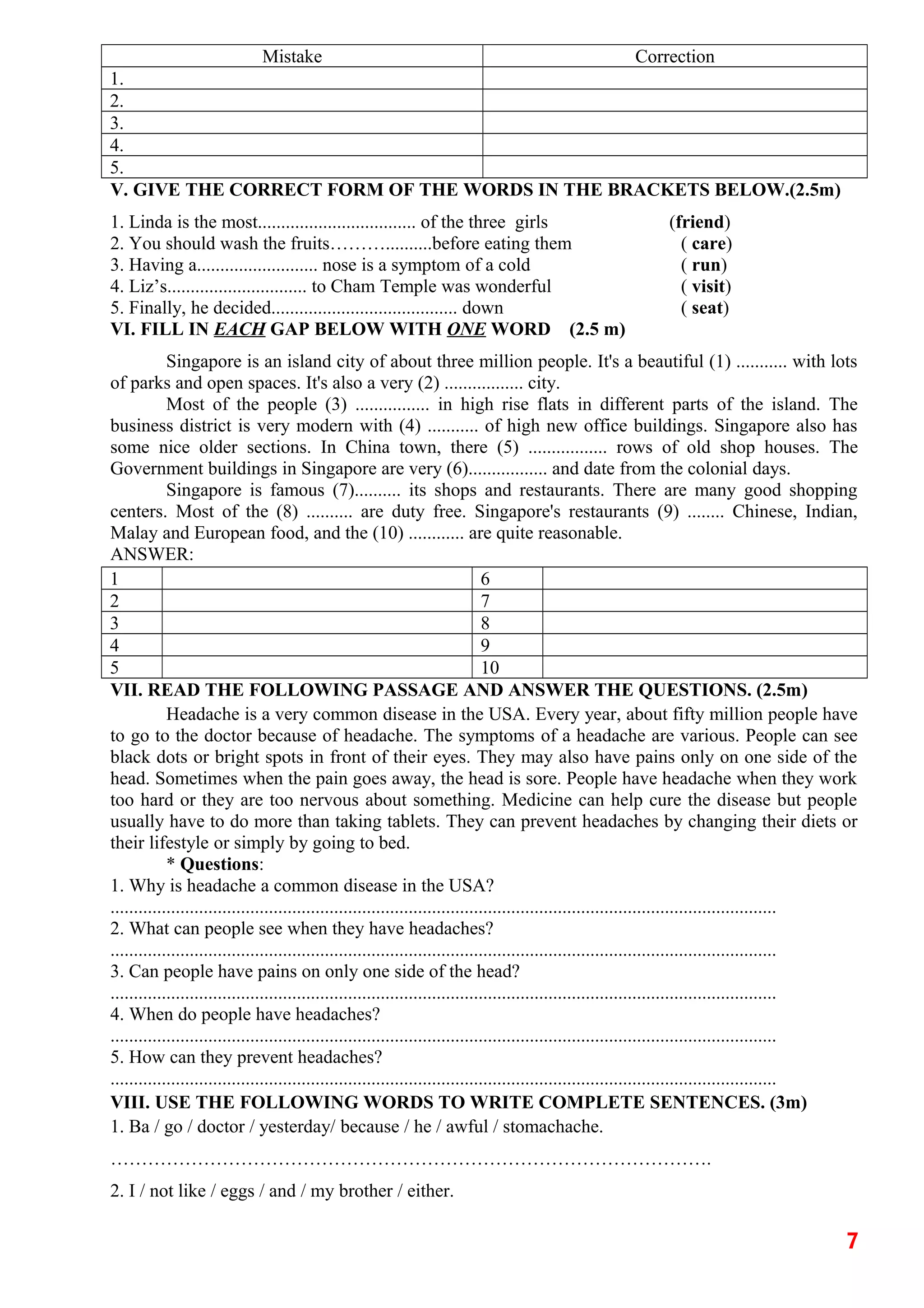 Mistake Correction
1.
2.
3.
4.
5.
V. GIVE THE CORRECT FORM OF THE WORDS IN THE BRACKETS BELOW.(2.5m)
1. Linda is the most.................................. of the three girls (friend)
2. You should wash the fruits………..........before eating them ( care)
3. Having a.......................... nose is a symptom of a cold ( run)
4. Liz’s.............................. to Cham Temple was wonderful ( visit)
5. Finally, he decided........................................ down ( seat)
VI. FILL IN EACH GAP BELOW WITH ONE WORD (2.5 m)
Singapore is an island city of about three million people. It's a beautiful (1) ........... with lots
of parks and open spaces. It's also a very (2) ................. city.
Most of the people (3) ................ in high rise flats in different parts of the island. The
business district is very modern with (4) ........... of high new office buildings. Singapore also has
some nice older sections. In China town, there (5) ................. rows of old shop houses. The
Government buildings in Singapore are very (6)................. and date from the colonial days.
Singapore is famous (7).......... its shops and restaurants. There are many good shopping
centers. Most of the (8) .......... are duty free. Singapore's restaurants (9) ........ Chinese, Indian,
Malay and European food, and the (10) ............ are quite reasonable.
ANSWER:
1 6
2 7
3 8
4 9
5 10
VII. READ THE FOLLOWING PASSAGE AND ANSWER THE QUESTIONS. (2.5m)
Headache is a very common disease in the USA. Every year, about fifty million people have
to go to the doctor because of headache. The symptoms of a headache are various. People can see
black dots or bright spots in front of their eyes. They may also have pains only on one side of the
head. Sometimes when the pain goes away, the head is sore. People have headache when they work
too hard or they are too nervous about something. Medicine can help cure the disease but people
usually have to do more than taking tablets. They can prevent headaches by changing their diets or
their lifestyle or simply by going to bed.
* Questions:
1. Why is headache a common disease in the USA?
...............................................................................................................................................
2. What can people see when they have headaches?
...............................................................................................................................................
3. Can people have pains on only one side of the head?
...............................................................................................................................................
4. When do people have headaches?
...............................................................................................................................................
5. How can they prevent headaches?
...............................................................................................................................................
VIII. USE THE FOLLOWING WORDS TO WRITE COMPLETE SENTENCES. (3m)
1. Ba / go / doctor / yesterday/ because / he / awful / stomachache.
…………………………………………………………………………………….
2. I / not like / eggs / and / my brother / either.
7
 