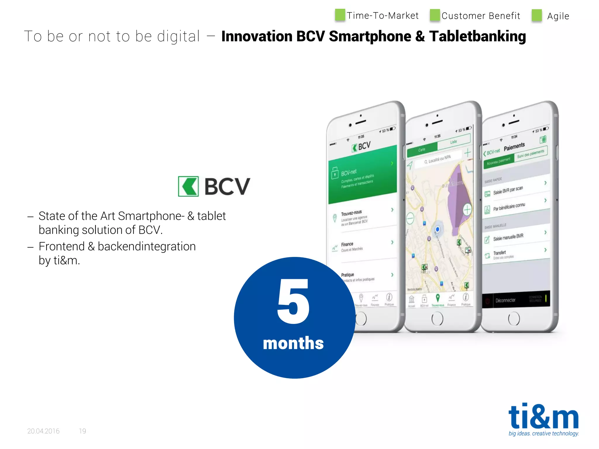 5months
 State of the Art Smartphone- & tablet
banking solution of BCV.
 Frontend & backendintegration
by ti&m.
To be or not to be digital – Innovation BCV Smartphone & Tabletbanking
20.04.2016 19
Time-To-Market Customer Benefit Agile
 