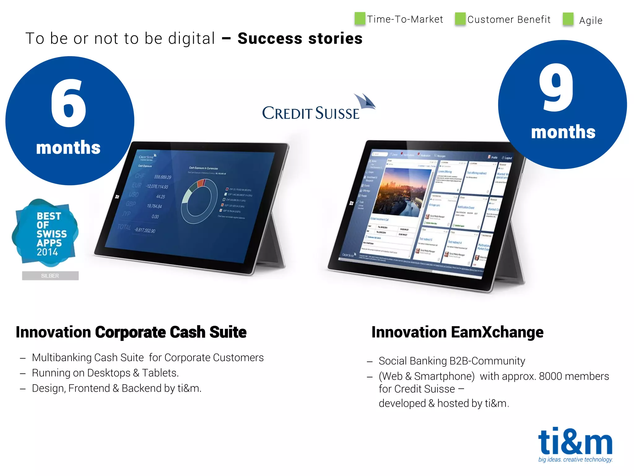 To be or not to be digital – Success stories
 Social Banking B2B-Community
 (Web & Smartphone) with approx. 8000 members
for Credit Suisse –
developed & hosted by ti&m.
9months
Innovation Corporate Cash Suite Innovation EamXchange
6months
 Multibanking Cash Suite for Corporate Customers
 Running on Desktops & Tablets.
 Design, Frontend & Backend by ti&m.
Time-To-Market Customer Benefit Agile
 