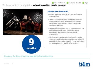 20.04.2016 23
custom-bike financial AG
 Finma approved escrow process as financial
intermediary.
 We support custom-bike financial to build an
innovative and service based solution to to
provide escrow payment functionality to e-
Business platform
 Scope of the platform it is to make international
payment possible via a trusted body that
guaranties both parties involved in the
transaction.
 Modern on-boarding solution based on video
streaming will be implemented to guaranty KYC
principle and compliancy with Finma guidelines
for Money Laundry and Anti Terror Act.
Passion is the driver to find new road also in financial services
Time-To-Market Customer Benefit Agile
To be or not to be digital – when innovation meets passion
9months
 