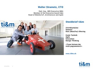 20.04.2016 3
Steckbrief ti&m
210 Mitarbeiter
Schweiz
Kein (Near¦Far)-Shoring
Coole Technik
Agile
Innovation
Design Thinking
«Traue keinem der
nicht pogrammiert!»
www.ti8m.ch
Walter Strametz, CTO
Dipl.-Ing., IMD Executive MBA
Member of the Executive board ti&m
Head of Mobile/IoT, Architecture and Agile
 