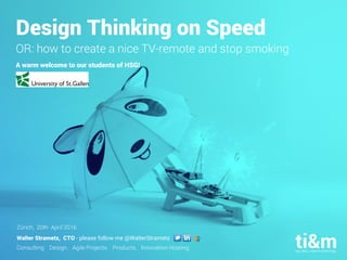 Consulting. Design. Agile Projects. Products. Innovation Hosting.
Design Thinking on Speed
OR: how to create a nice TV-remote and stop smoking
A warm welcome to our students of HSG!
Zürich, 20th April 2016
Walter Strametz, CTO - please follow me @WalterStrametz
 