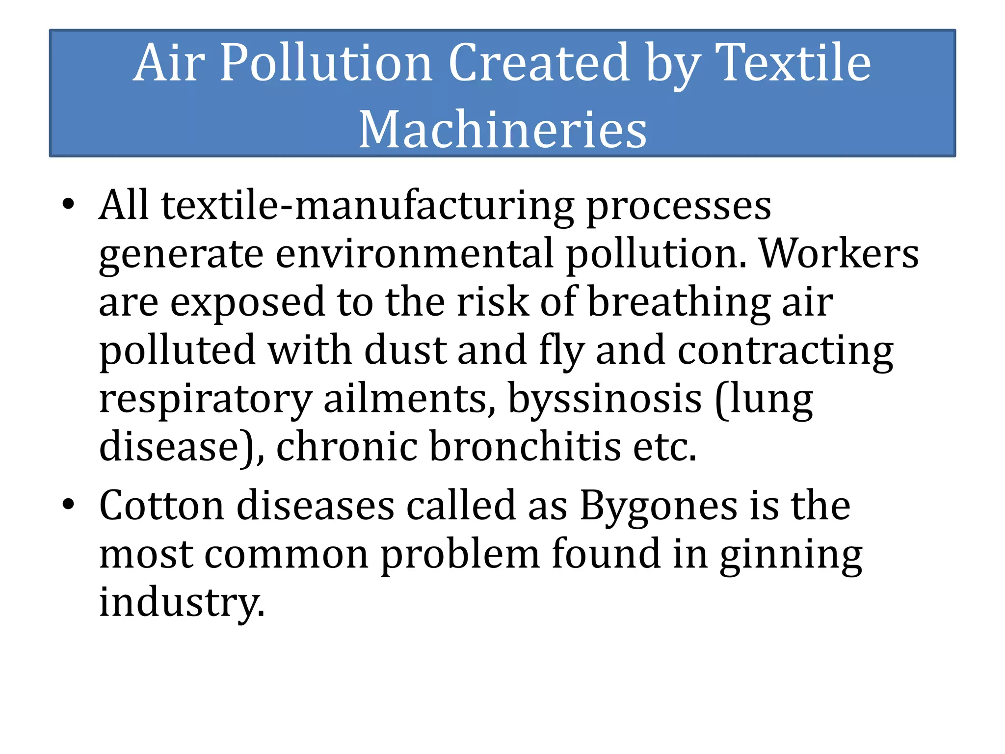 Air Pollution Created by Textile 
Machineries 
• All textile-manufacturing processes 
generate environmental pollution. Workers 
are exposed to the risk of breathing air 
polluted with dust and fly and contracting 
respiratory ailments, byssinosis (lung 
disease), chronic bronchitis etc. 
• Cotton diseases called as Bygones is the 
most common problem found in ginning 
industry. 
 