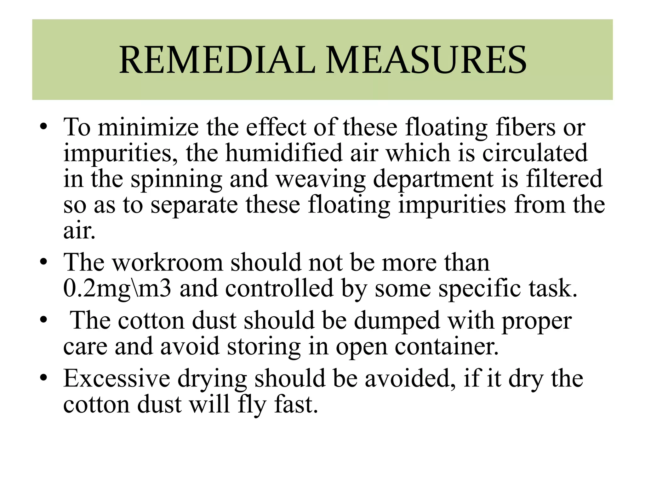 REMEDIAL MEASURES 
• To minimize the effect of these floating fibers or 
impurities, the humidified air which is circulated 
in the spinning and weaving department is filtered 
so as to separate these floating impurities from the 
air. 
• The workroom should not be more than 
0.2mgm3 and controlled by some specific task. 
• The cotton dust should be dumped with proper 
care and avoid storing in open container. 
• Excessive drying should be avoided, if it dry the 
cotton dust will fly fast. 
 