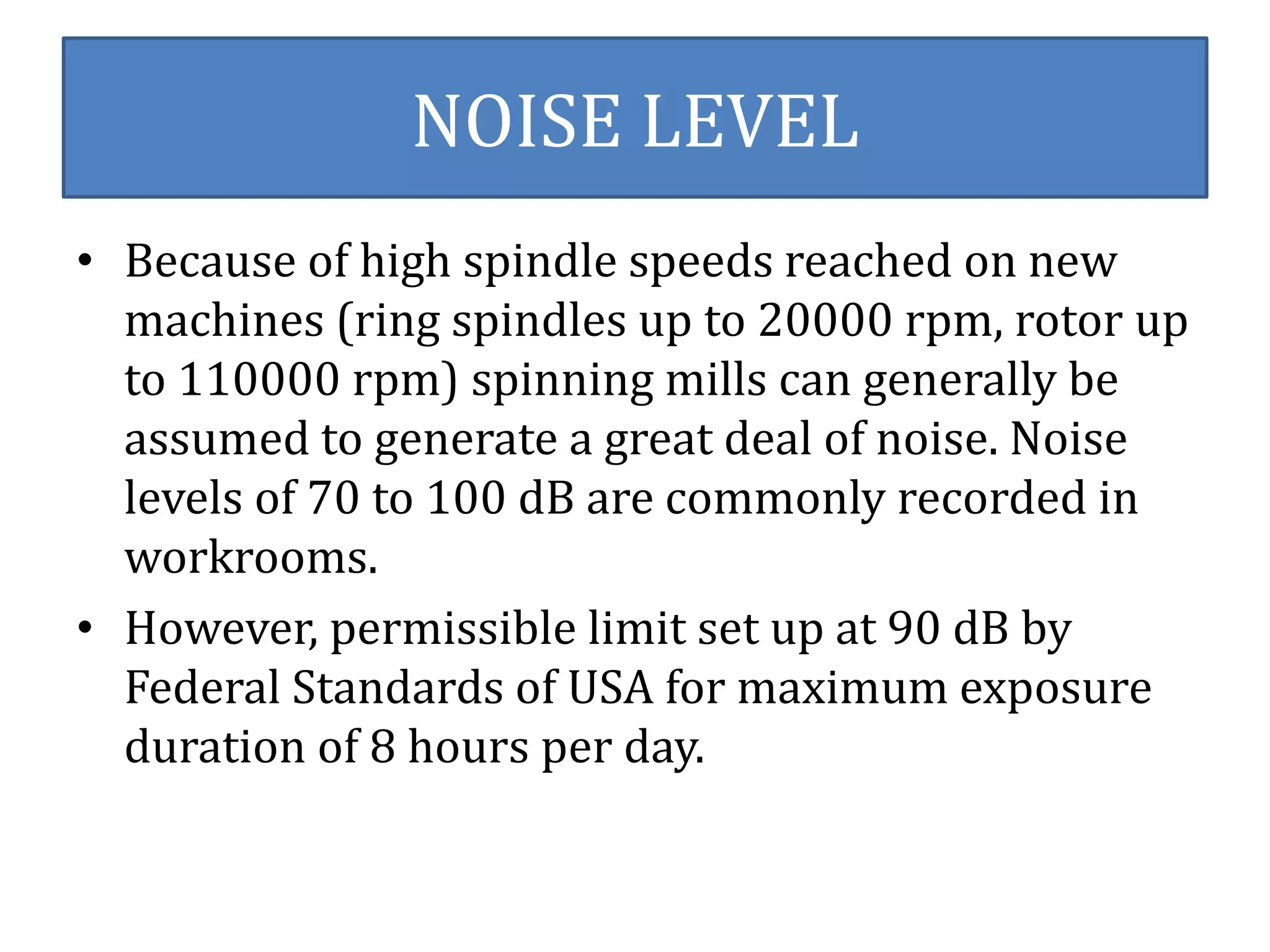 NOISE LEVEL 
• Because of high spindle speeds reached on new 
machines (ring spindles up to 20000 rpm, rotor up 
to 110000 rpm) spinning mills can generally be 
assumed to generate a great deal of noise. Noise 
levels of 70 to 100 dB are commonly recorded in 
workrooms. 
• However, permissible limit set up at 90 dB by 
Federal Standards of USA for maximum exposure 
duration of 8 hours per day. 
 