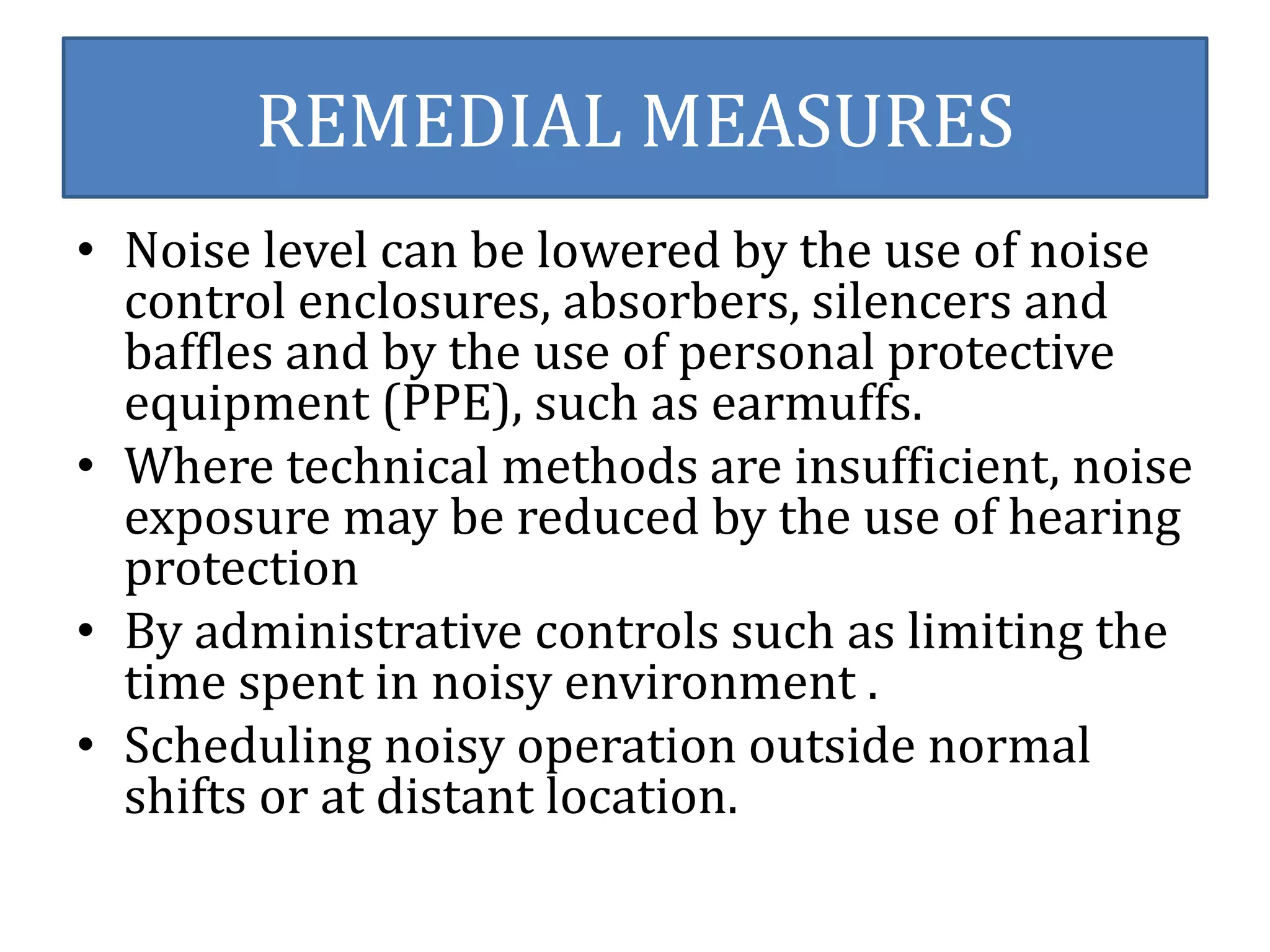 REMEDIAL MEASURES 
• Noise level can be lowered by the use of noise 
control enclosures, absorbers, silencers and 
baffles and by the use of personal protective 
equipment (PPE), such as earmuffs. 
• Where technical methods are insufficient, noise 
exposure may be reduced by the use of hearing 
protection 
• By administrative controls such as limiting the 
time spent in noisy environment . 
• Scheduling noisy operation outside normal 
shifts or at distant location. 
 