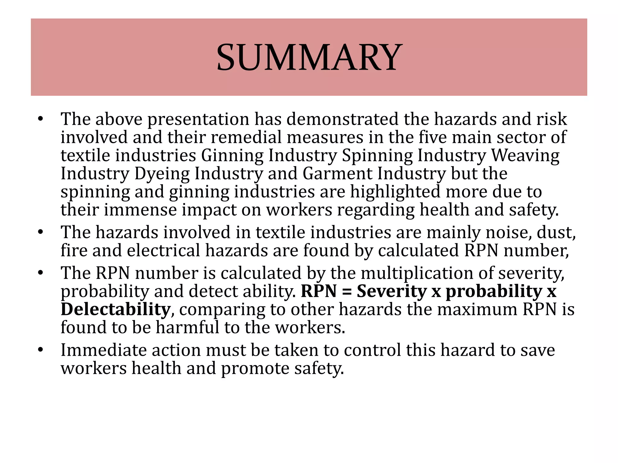 SUMMARY 
• The above presentation has demonstrated the hazards and risk 
involved and their remedial measures in the five main sector of 
textile industries Ginning Industry Spinning Industry Weaving 
Industry Dyeing Industry and Garment Industry but the 
spinning and ginning industries are highlighted more due to 
their immense impact on workers regarding health and safety. 
• The hazards involved in textile industries are mainly noise, dust, 
fire and electrical hazards are found by calculated RPN number, 
• The RPN number is calculated by the multiplication of severity, 
probability and detect ability. RPN = Severity x probability x 
Delectability, comparing to other hazards the maximum RPN is 
found to be harmful to the workers. 
• Immediate action must be taken to control this hazard to save 
workers health and promote safety. 
 