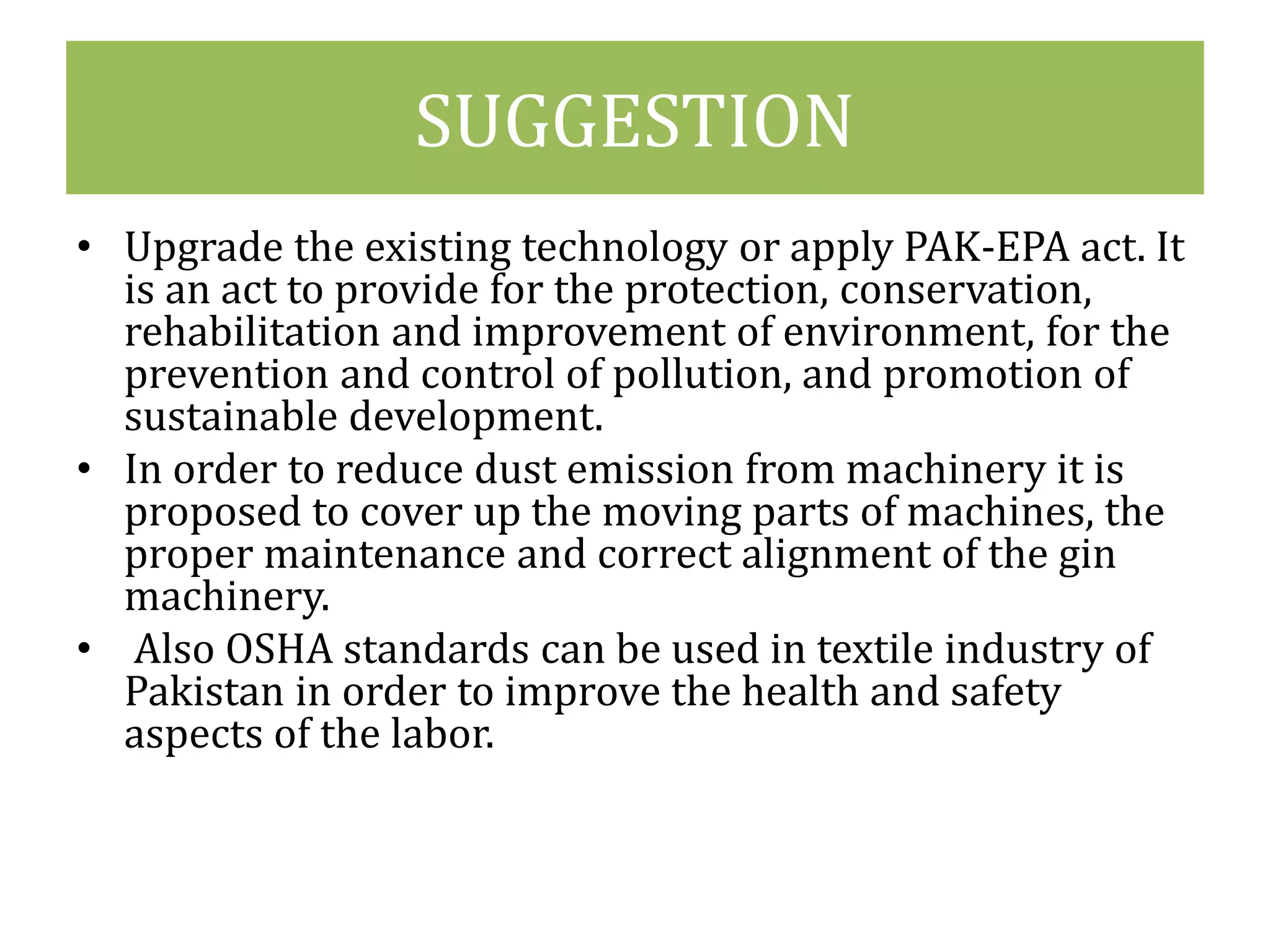 SUGGESTION 
• Upgrade the existing technology or apply PAK-EPA act. It 
is an act to provide for the protection, conservation, 
rehabilitation and improvement of environment, for the 
prevention and control of pollution, and promotion of 
sustainable development. 
• In order to reduce dust emission from machinery it is 
proposed to cover up the moving parts of machines, the 
proper maintenance and correct alignment of the gin 
machinery. 
• Also OSHA standards can be used in textile industry of 
Pakistan in order to improve the health and safety 
aspects of the labor. 
 
