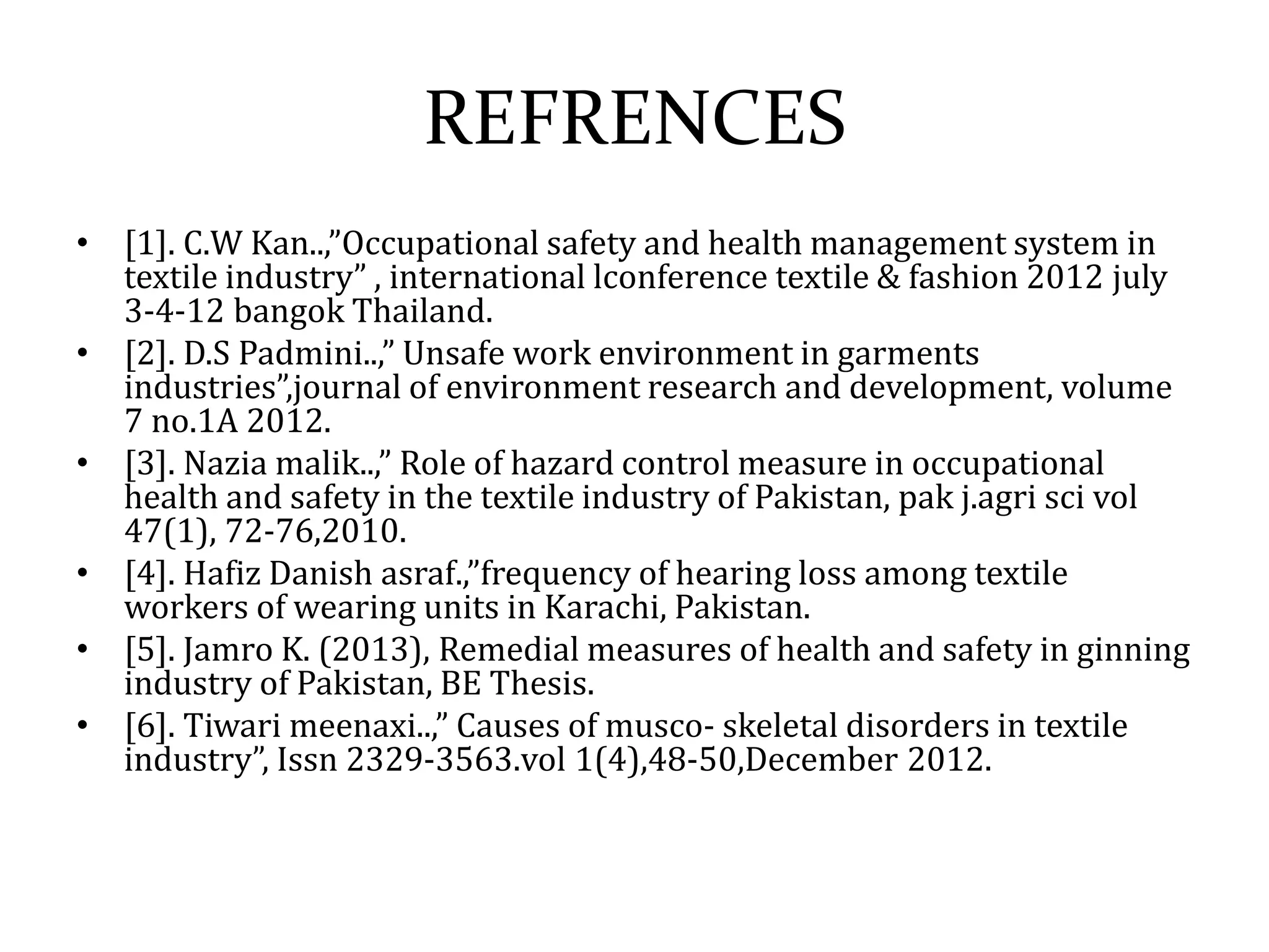 REFRENCES 
• [1]. C.W Kan..,”Occupational safety and health management system in 
textile industry” , international lconference textile & fashion 2012 july 
3-4-12 bangok Thailand. 
• [2]. D.S Padmini..,” Unsafe work environment in garments 
industries”,journal of environment research and development, volume 
7 no.1A 2012. 
• [3]. Nazia malik..,” Role of hazard control measure in occupational 
health and safety in the textile industry of Pakistan, pak j.agri sci vol 
47(1), 72-76,2010. 
• [4]. Hafiz Danish asraf.,”frequency of hearing loss among textile 
workers of wearing units in Karachi, Pakistan. 
• [5]. Jamro K. (2013), Remedial measures of health and safety in ginning 
industry of Pakistan, BE Thesis. 
• [6]. Tiwari meenaxi..,” Causes of musco- skeletal disorders in textile 
industry”, Issn 2329-3563.vol 1(4),48-50,December 2012. 
