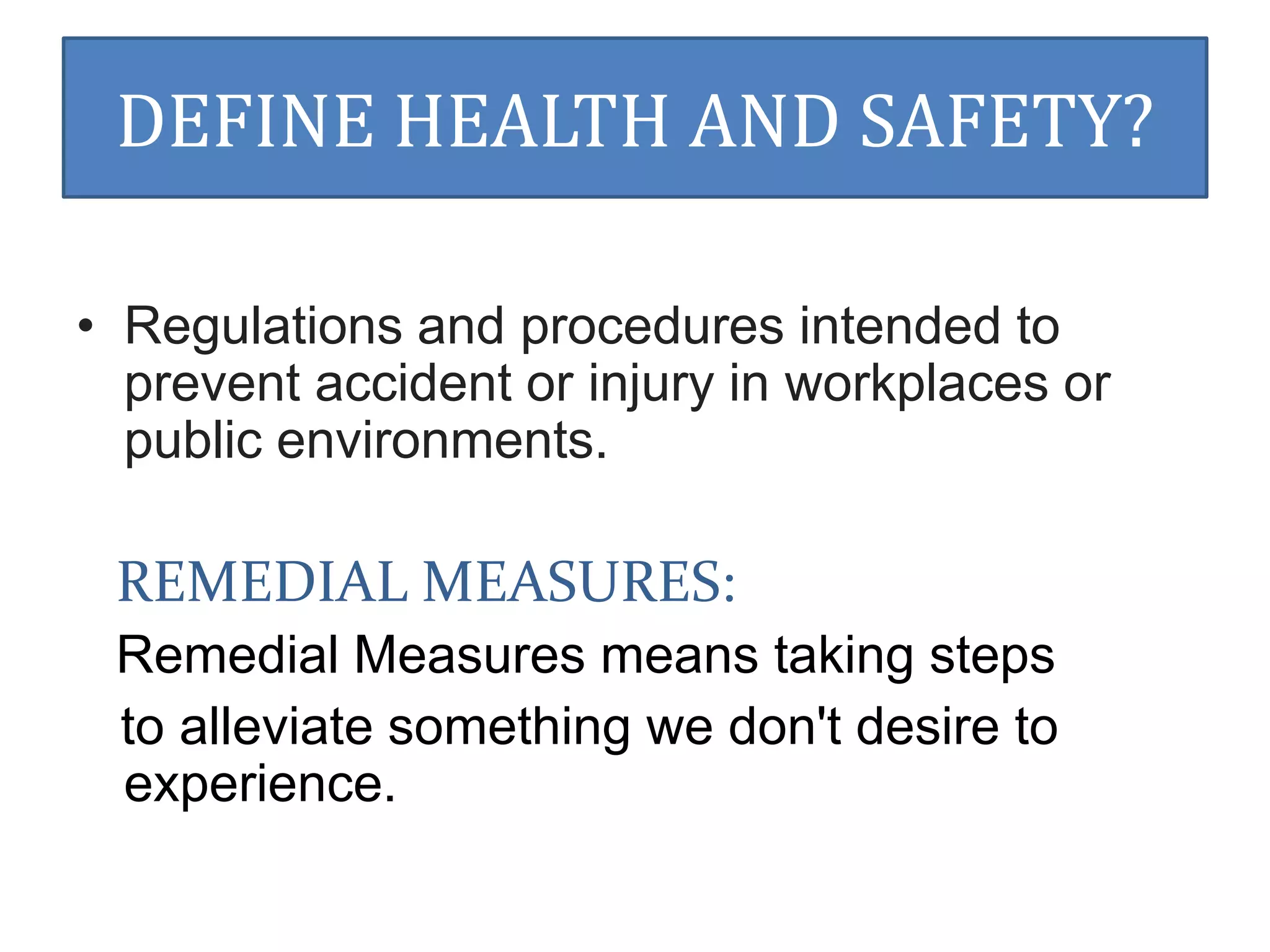 DEFINE HEALTH AND SAFETY? 
• Regulations and procedures intended to 
prevent accident or injury in workplaces or 
public environments. 
REMEDIAL MEASURES: 
Remedial Measures means taking steps 
to alleviate something we don't desire to 
experience. 
 
