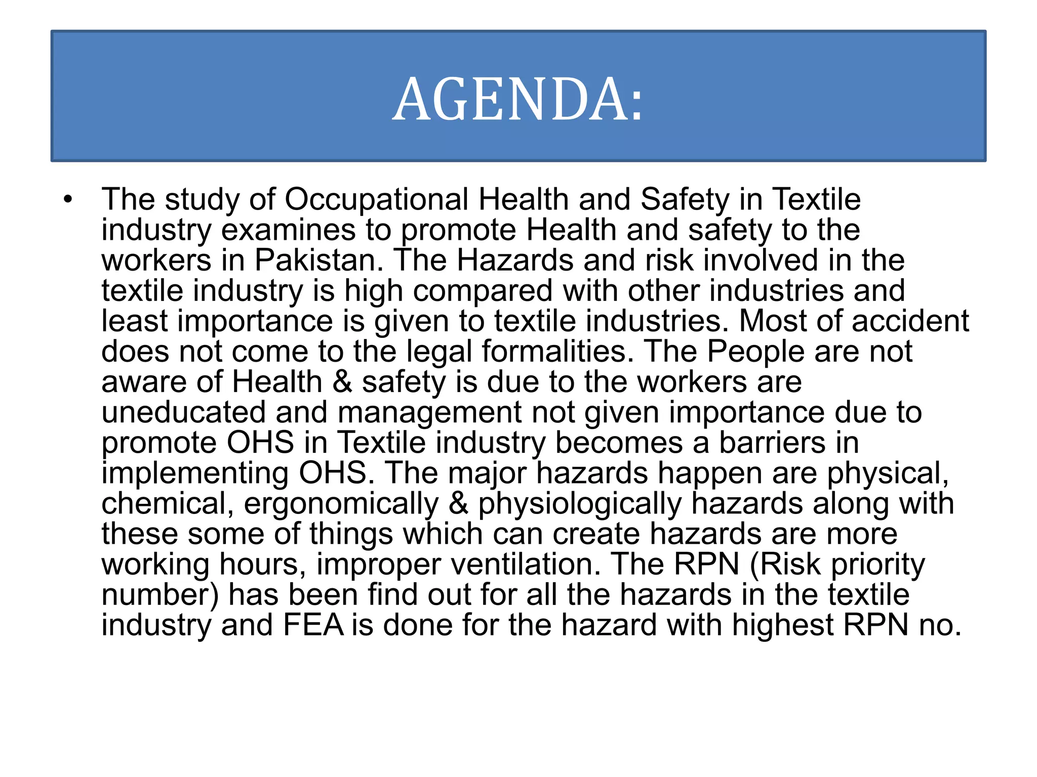 AGENDA: 
• The study of Occupational Health and Safety in Textile 
industry examines to promote Health and safety to the 
workers in Pakistan. The Hazards and risk involved in the 
textile industry is high compared with other industries and 
least importance is given to textile industries. Most of accident 
does not come to the legal formalities. The People are not 
aware of Health & safety is due to the workers are 
uneducated and management not given importance due to 
promote OHS in Textile industry becomes a barriers in 
implementing OHS. The major hazards happen are physical, 
chemical, ergonomically & physiologically hazards along with 
these some of things which can create hazards are more 
working hours, improper ventilation. The RPN (Risk priority 
number) has been find out for all the hazards in the textile 
industry and FEA is done for the hazard with highest RPN no. 
 