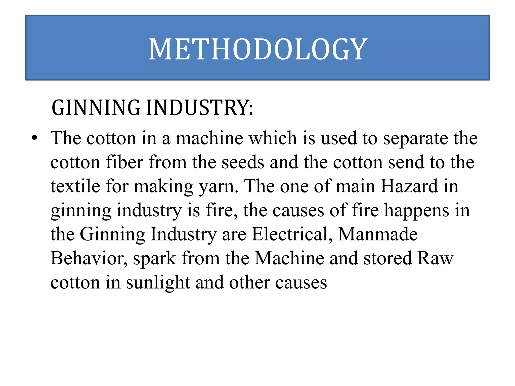METHODOLOGY 
GINNING INDUSTRY: 
• The cotton in a machine which is used to separate the 
cotton fiber from the seeds and the cotton send to the 
textile for making yarn. The one of main Hazard in 
ginning industry is fire, the causes of fire happens in 
the Ginning Industry are Electrical, Manmade 
Behavior, spark from the Machine and stored Raw 
cotton in sunlight and other causes 
 