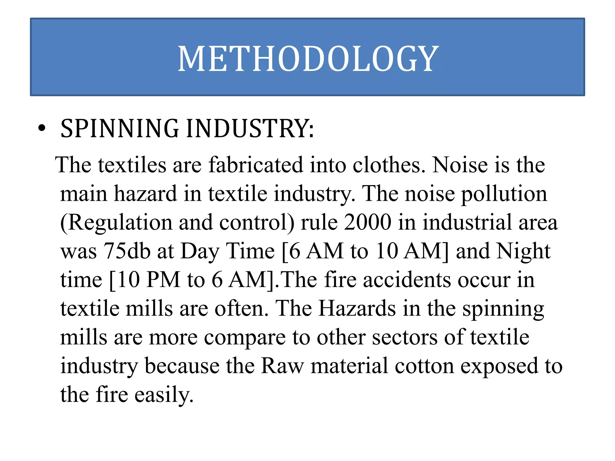 METHODOLOGY 
• SPINNING INDUSTRY: 
The textiles are fabricated into clothes. Noise is the 
main hazard in textile industry. The noise pollution 
(Regulation and control) rule 2000 in industrial area 
was 75db at Day Time [6 AM to 10 AM] and Night 
time [10 PM to 6 AM].The fire accidents occur in 
textile mills are often. The Hazards in the spinning 
mills are more compare to other sectors of textile 
industry because the Raw material cotton exposed to 
the fire easily. 
 
