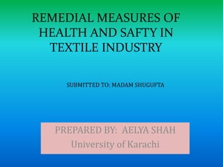 REMEDIAL MEASURES OF 
HEALTH AND SAFTY IN 
TEXTILE INDUSTRY 
SUBMITTED TO: MADAM SHUGUFTA 
PREPARED BY: AELYA SHAH 
University of Karachi 
 