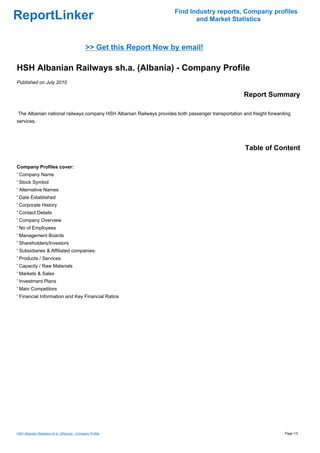 Find Industry reports, Company profiles
ReportLinker                                                                 and Market Statistics



                                             >> Get this Report Now by email!

HSH Albanian Railways sh.a. (Albania) - Company Profile
Published on July 2010

                                                                                                     Report Summary

The Albanian national railways company HSH Albanian Railways provides both passenger transportation and freight forwarding
services.




                                                                                                     Table of Content

Company Profiles cover:
' Company Name
' Stock Symbol
' Alternative Names
' Date Established
' Corporate History
' Contact Details
' Company Overview
' No of Employees
' Management Boards
' Shareholders/Investors
' Subsidiaries & Affiliated companies:
' Products / Services
' Capacity / Raw Materials
' Markets & Sales
' Investment Plans
' Main Competitors
' Financial Information and Key Financial Ratios




HSH Albanian Railways sh.a. (Albania) - Company Profile                                                                Page 1/3
 