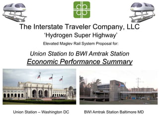 The Interstate Traveler Company, LLC
Union Station to BWI Amtrak Station
Economic Performance Summary
Union Station – Washington DC BWI Amtrak Station Baltimore MD
‘Hydrogen Super Highway’
Elevated Maglev Rail System Proposal for:
 