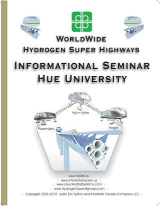 WorldWide
Hydrogen Super Highways
Informational Seminar
Hue University
- Copyright 2002-2018 Justin Eric Sutton and Interstate Traveler Company, LLC -
-
Passengers
Automobiles
Freight
- www.HydrogenSuperHighway.com -
- www.ElevatedRailSystems.com -
- www.HyRail.us -
- www.InterstateTraveler.us -
 