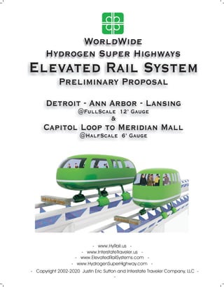 WorldWide
Hydrogen Super Highways
Elevated Rail System
Preliminary Proposal
Detroit - Ann Arbor - Lansing
@FullScale 12’ Gauge
&
Capitol Loop to Meridian Mall
@HalfScale 6’ Gauge
- Copyright 2002-2020 Justin Eric Sutton and Interstate Traveler Company, LLC -
-
- www.HydrogenSuperHighway.com -
- www.ElevatedRailSystems.com -
- www.HyRail.us -
- www.InterstateTraveler.us -
 