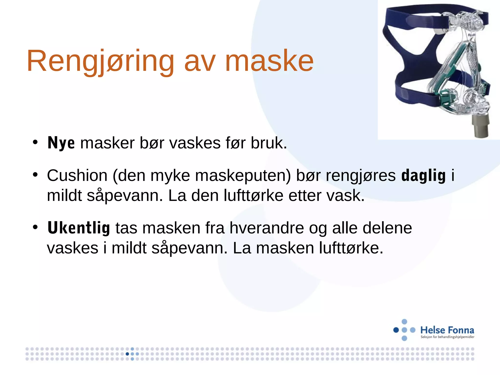 Rengjøring av maske

• Nye masker bør vaskes før bruk.
• Cushion (den myke maskeputen) bør rengjøres daglig i
  mildt såpevann. La den lufttørke etter vask.
• Ukentlig tas masken fra hverandre og alle delene
  vaskes i mildt såpevann. La masken lufttørke.
 
