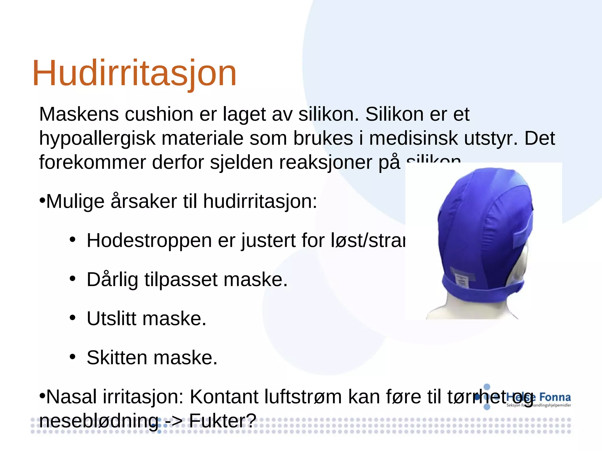 Hudirritasjon
Maskens cushion er laget av silikon. Silikon er et
hypoallergisk materiale som brukes i medisinsk utstyr. Det
forekommer derfor sjelden reaksjoner på silikon.
•Mulige årsaker til hudirritasjon:
   • Hodestroppen er justert for løst/stramt.
   • Dårlig tilpasset maske.
   • Utslitt maske.
   • Skitten maske.
•Nasal irritasjon: Kontant luftstrøm kan føre til tørrhet og
neseblødning -> Fukter?
 