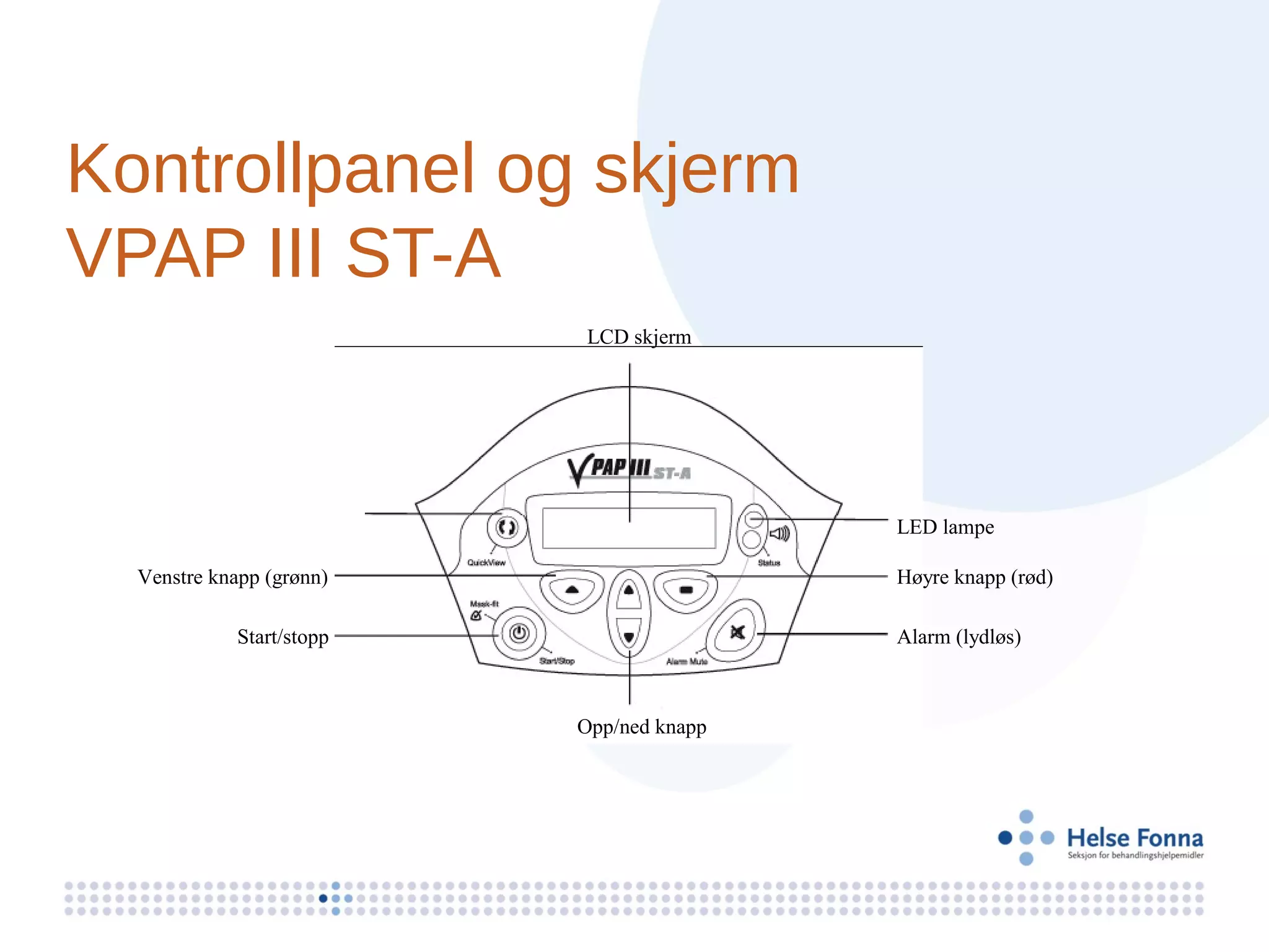 Kontrollpanel og skjerm
VPAP III ST-A
                           LCD skjerm




                                           LED lampe

  Venstre knapp (grønn)                    Høyre knapp (rød)

             Start/stopp                   Alarm (lydløs)



                           Opp/ned knapp
 