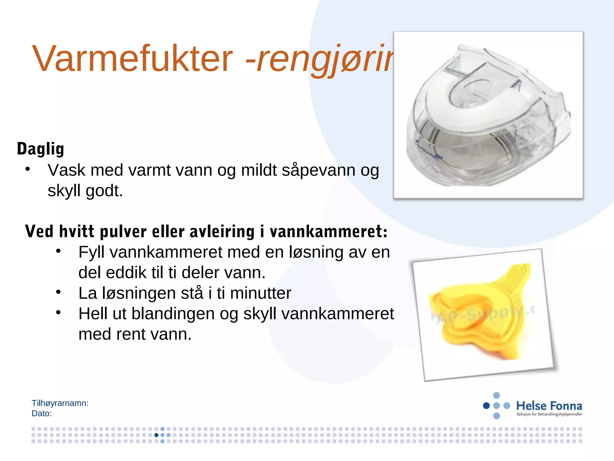 Varmefukter -rengjøring

Daglig
 • Vask med varmt vann og mildt såpevann og
   skyll godt.

Ved hvitt pulver eller avleiring i vannkammeret:
   • Fyll vannkammeret med en løsning av en
      del eddik til ti deler vann.
   • La løsningen stå i ti minutter
   • Hell ut blandingen og skyll vannkammeret
      med rent vann.


 Tilhøyrarnamn:
 Dato:
 