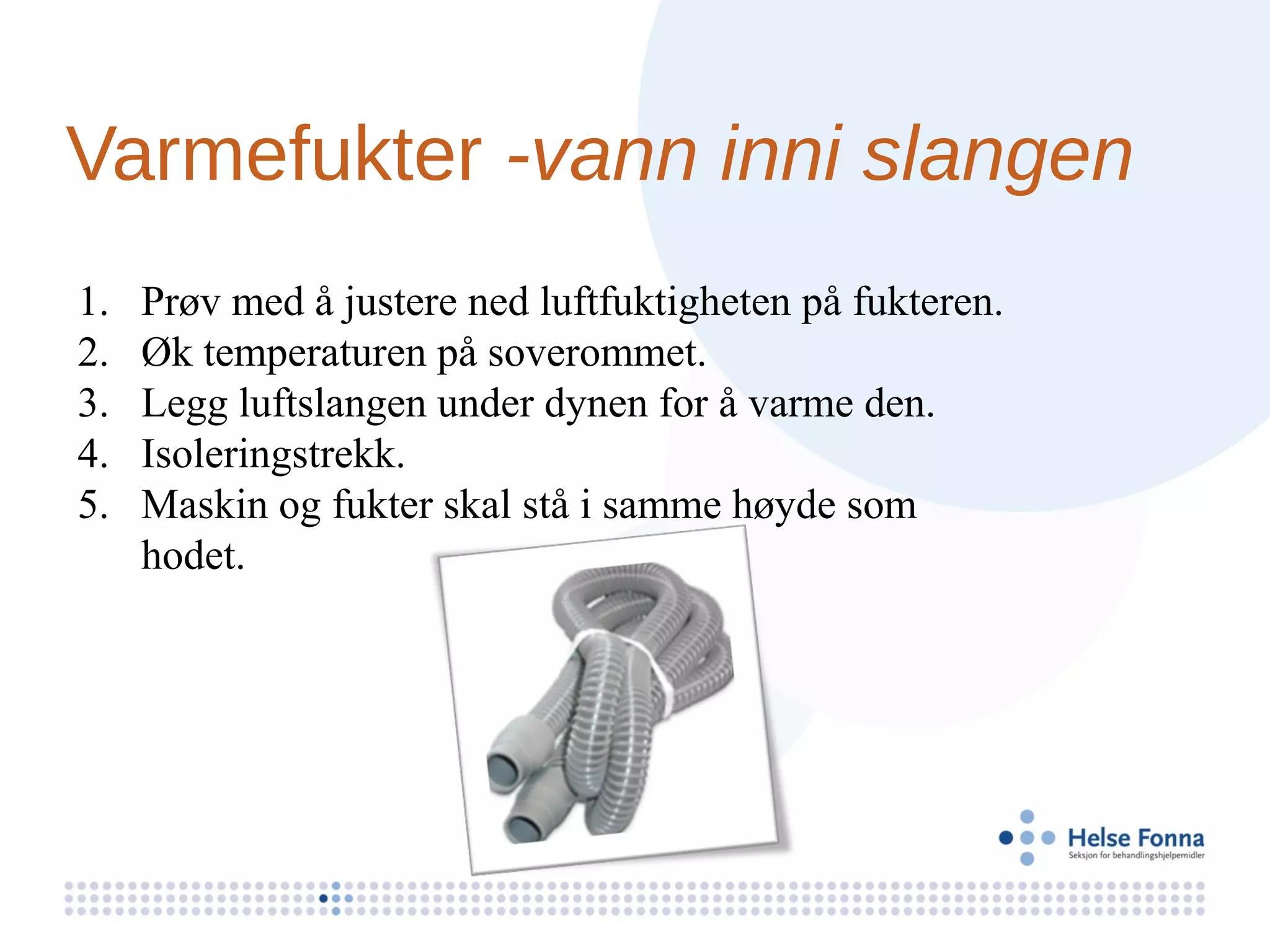 Varmefukter -vann inni slangen
1.   Prøv med å justere ned luftfuktigheten på fukteren.
2.   Øk temperaturen på soverommet.
3.   Legg luftslangen under dynen for å varme den.
4.   Isoleringstrekk.
5.   Maskin og fukter skal stå i samme høyde som
     hodet.
 