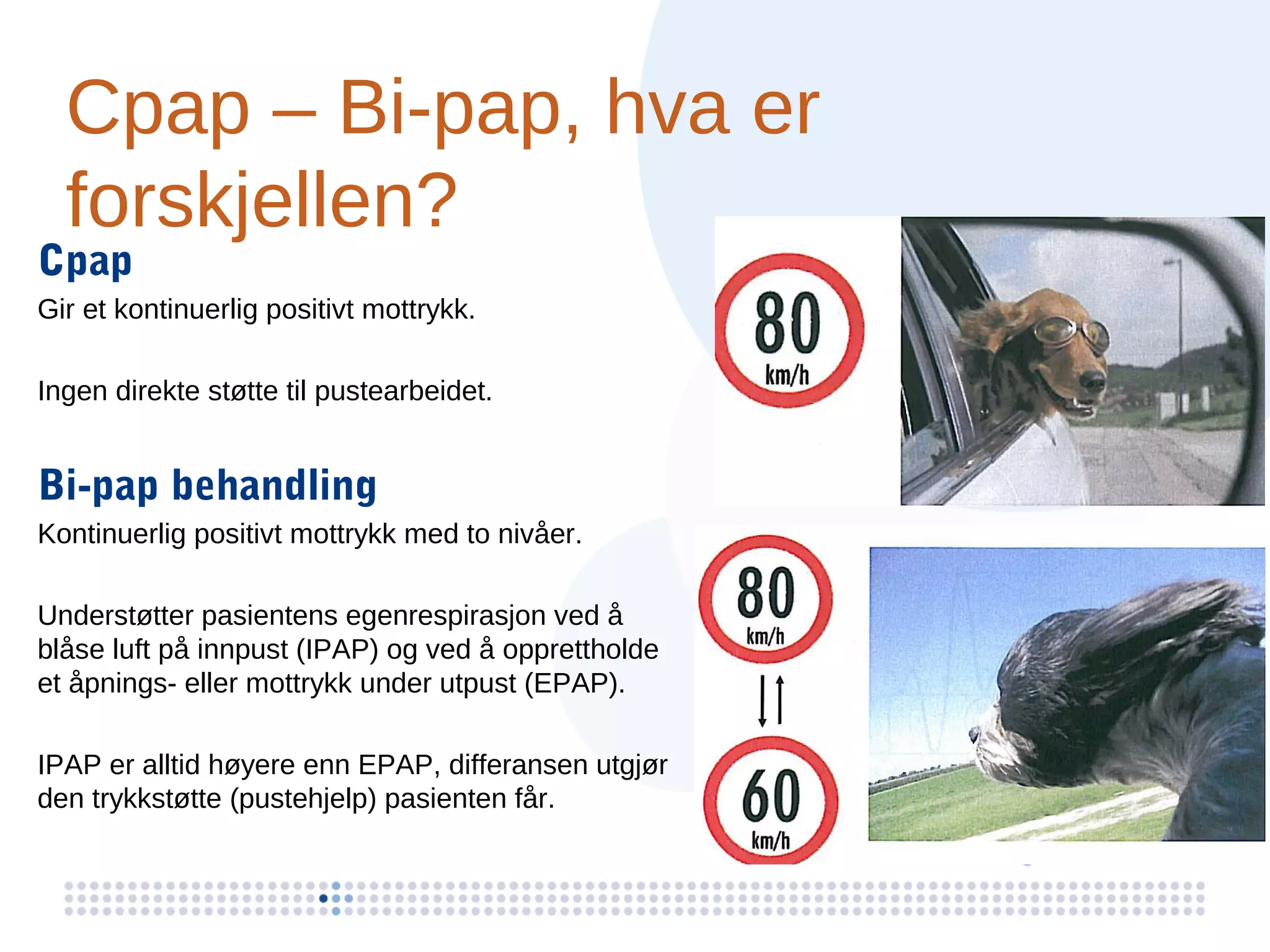 Cpap – Bi-pap, hva er
  forskjellen?
Cpap
Gir et kontinuerlig positivt mottrykk.

Ingen direkte støtte til pustearbeidet.


Bi-pap behandling
Kontinuerlig positivt mottrykk med to nivåer.

Understøtter pasientens egenrespirasjon ved å
blåse luft på innpust (IPAP) og ved å opprettholde
et åpnings- eller mottrykk under utpust (EPAP).

IPAP er alltid høyere enn EPAP, differansen utgjør
den trykkstøtte (pustehjelp) pasienten får.
 