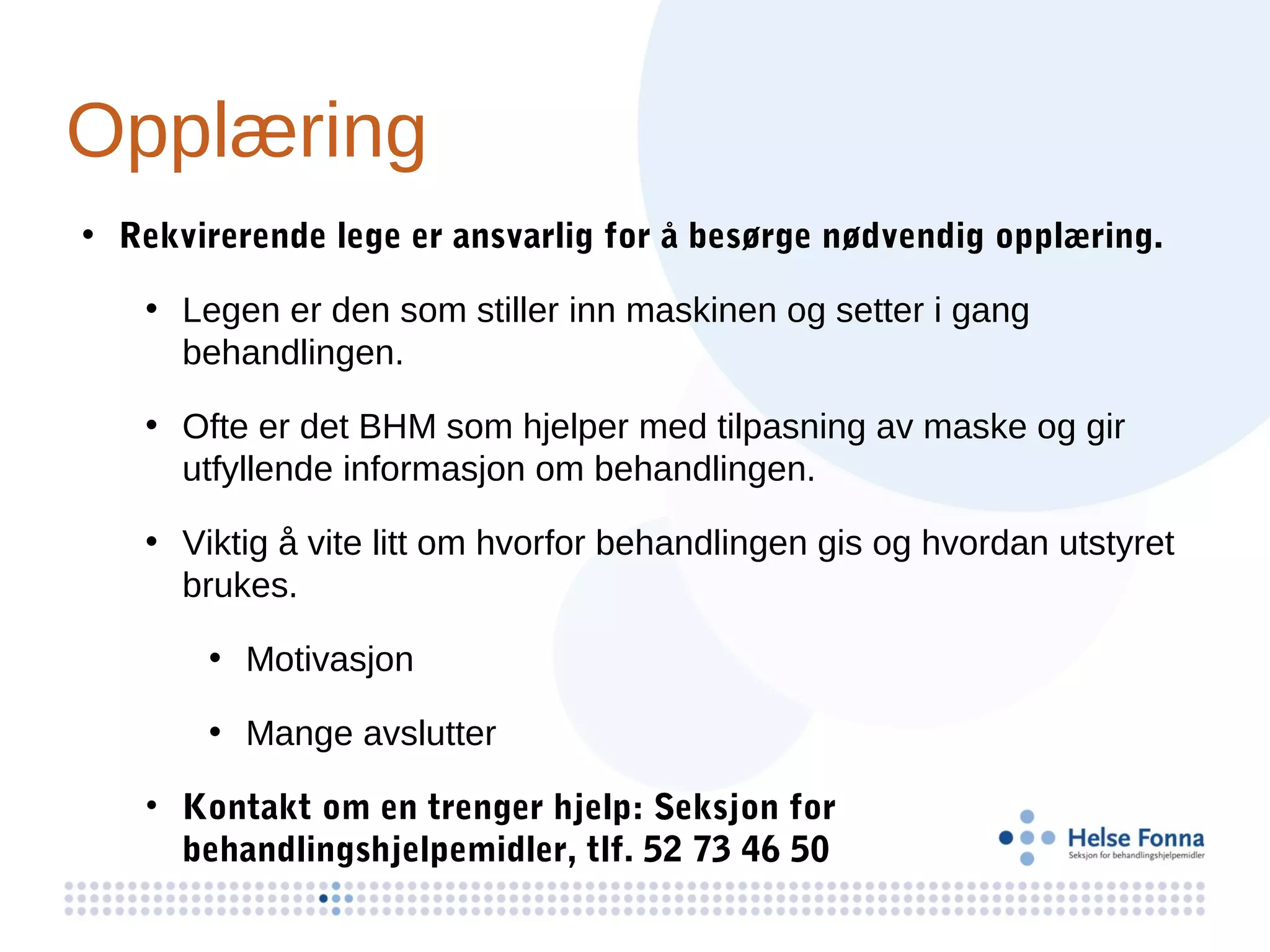 Opplæring
• Rekvirerende lege er ansvarlig for å besørge nødvendig opplæring.

   • Legen er den som stiller inn maskinen og setter i gang
     behandlingen.

   • Ofte er det BHM som hjelper med tilpasning av maske og gir
     utfyllende informasjon om behandlingen.

   • Viktig å vite litt om hvorfor behandlingen gis og hvordan utstyret
     brukes.

       • Motivasjon

       • Mange avslutter

   • Kontakt om en trenger hjelp: Seksjon for
     behandlingshjelpemidler, tlf. 52 73 46 50
 