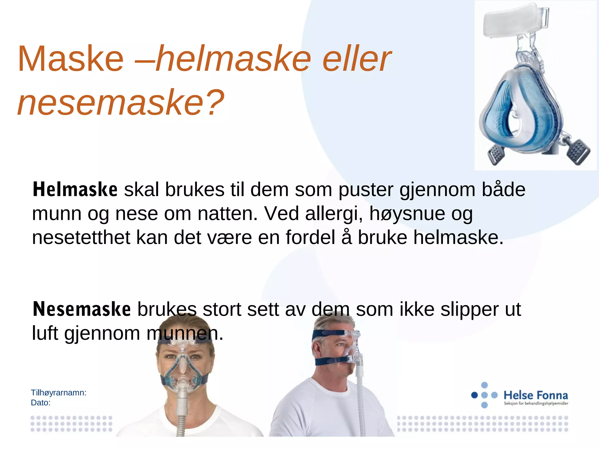 Maske –helmaske eller
nesemaske?

Helmaske skal brukes til dem som puster gjennom både
munn og nese om natten. Ved allergi, høysnue og
nesetetthet kan det være en fordel å bruke helmaske.


Nesemaske brukes stort sett av dem som ikke slipper ut
luft gjennom munnen.

Tilhøyrarnamn:
Dato:
 