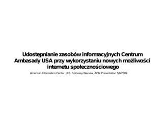 American Information Center, U.S. Embassy Warsaw, AON Presentation 5/6/2009 Udost ę pnianie zasob ó w informacyjnych Centrum Ambasady USA przy wykorzystaniu nowych mo ż liwo ś ci  internetu spo ł eczno ś ciowego 