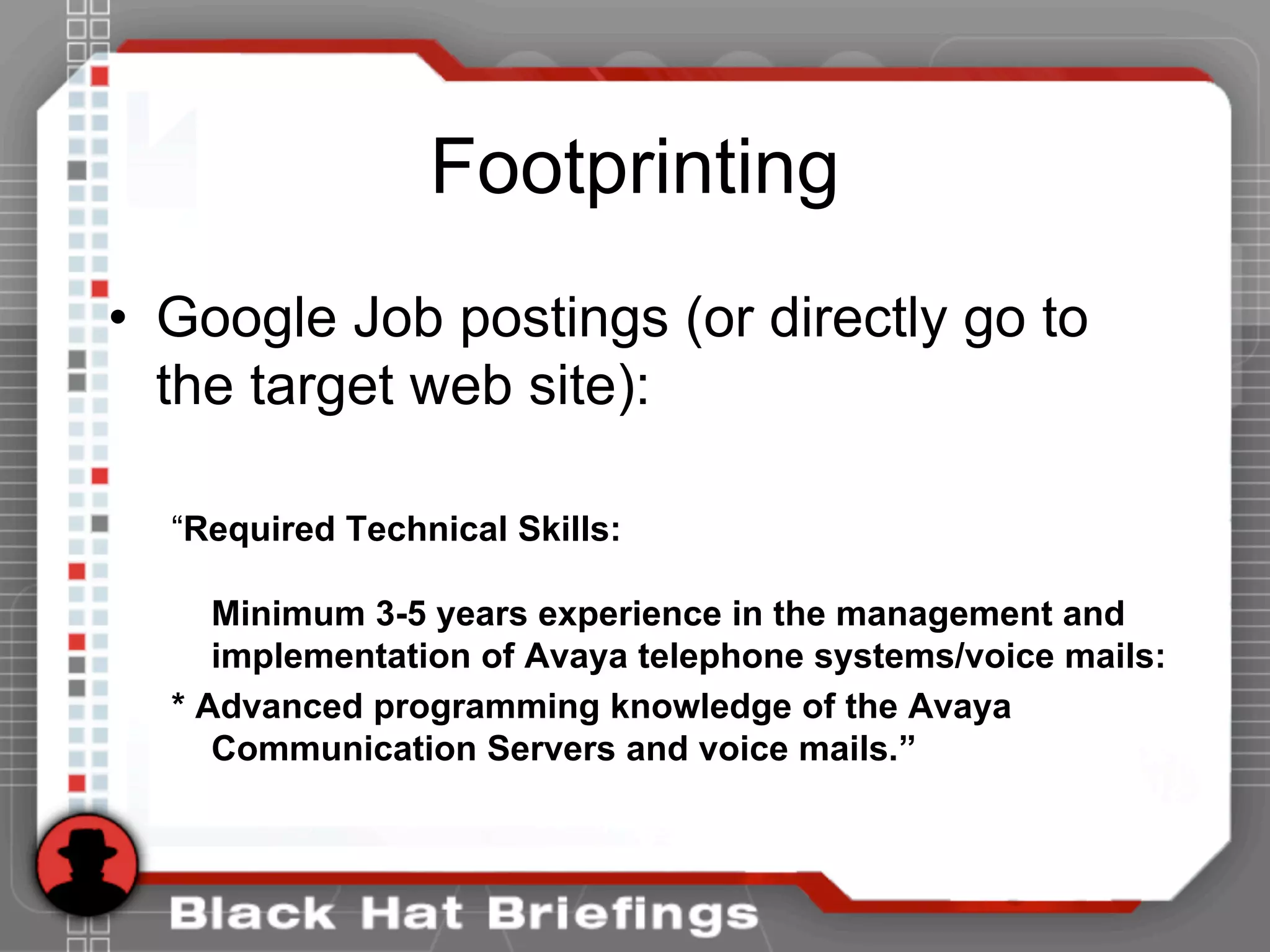 Footprinting
• Google Job postings (or directly go to
the target web site):
“Required Technical Skills:
Minimum 3-5 years experience in the management and
implementation of Avaya telephone systems/voice mails:
* Advanced programming knowledge of the Avaya
Communication Servers and voice mails.”
 
