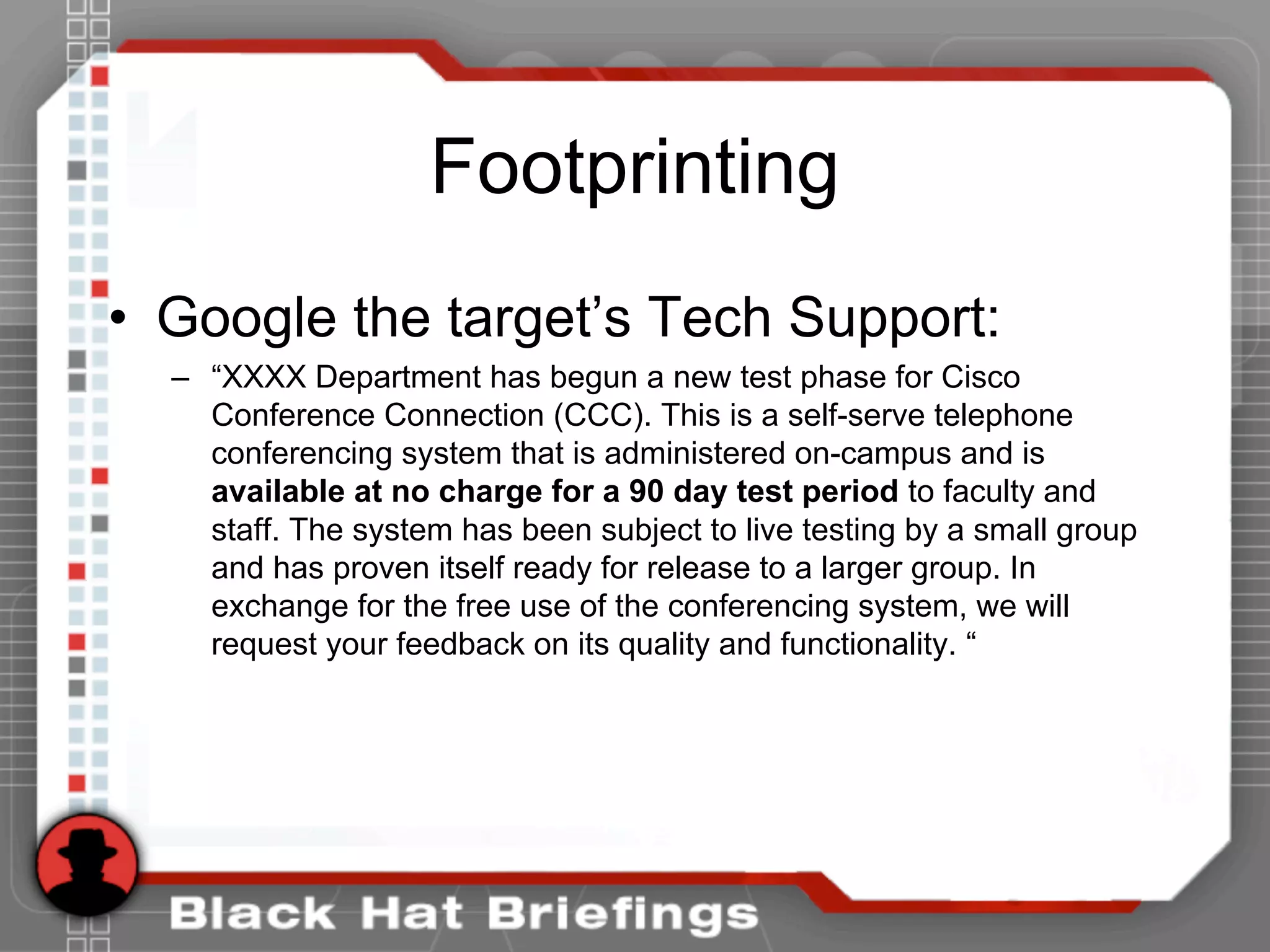 Footprinting
• Google the target’s Tech Support:
– “XXXX Department has begun a new test phase for Cisco
Conference Connection (CCC). This is a self-serve telephone
conferencing system that is administered on-campus and is
available at no charge for a 90 day test period to faculty and
staff. The system has been subject to live testing by a small group
and has proven itself ready for release to a larger group. In
exchange for the free use of the conferencing system, we will
request your feedback on its quality and functionality. “
 